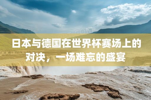 日本与德国在世界杯赛场上的对决，一场难忘的盛宴