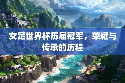 女足世界杯历届冠军，荣耀与传承的历程