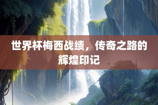 世界杯梅西战绩，传奇之路的辉煌印记