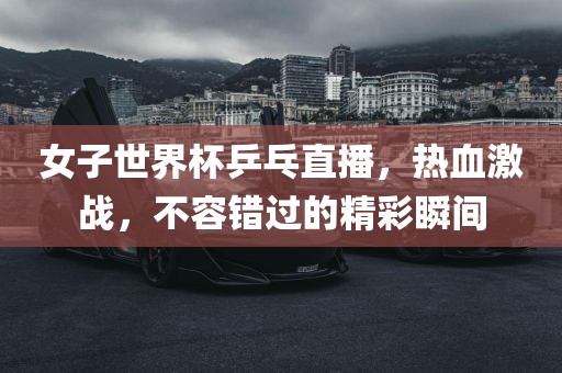 女子世界杯乒乓直播，热血激战，不容错过的精彩瞬间