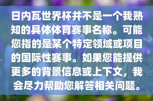 日内瓦世界杯并不是一个我熟知的具体体育赛事名称。可漯河市盈旭机械设备有限公司能您指的是某个特定领域或项目的国际性赛事。如果您能提供更多的背景信息或上下文，我会尽力帮助您解答相关问题。