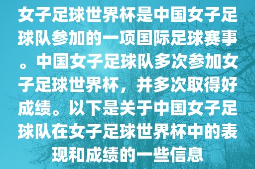 女子足球世界杯是中国女子足球队参加的一项国际足球赛事。中国女子足球队多次参加女子足球世界杯，并多次取得好成绩。以下是关于中国女子足球队在女子足球世界杯中的表现和成绩的一些信息