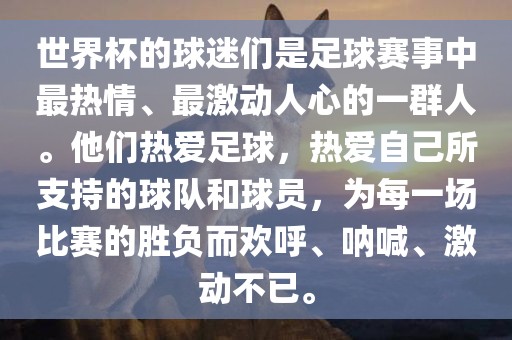 世界杯的球迷们是足球赛事中最热情、最激动人心的一群人。他们热爱足球，热爱自己所支持的球队和球员，为每一场比赛的胜负而欢呼、呐喊、激动不已。