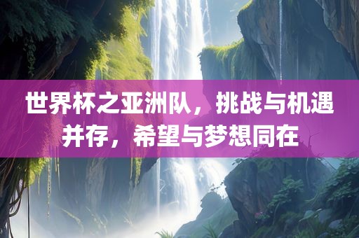 世界杯之亚洲队，挑战与机遇并存，希望与梦想同在