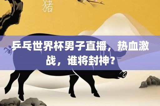 乒乓世界杯男子直播，热血激战，谁将封神？