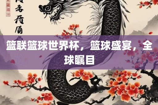 篮联篮球世界杯，篮球盛宴，全球瞩目