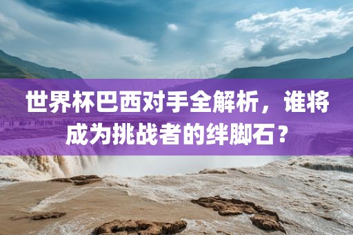 世界杯巴西对手全解析，谁将成为挑战者的绊脚石？