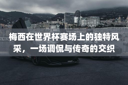 梅西在世界杯赛场上的独特风采，一场调侃与传奇的交织