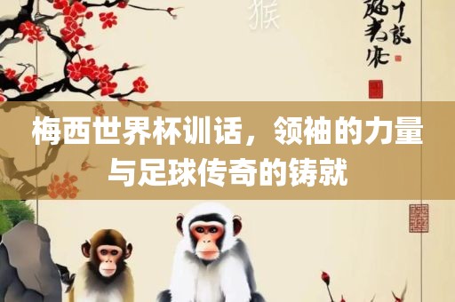 梅西世界杯训话，领袖的力量与足球传奇的铸就