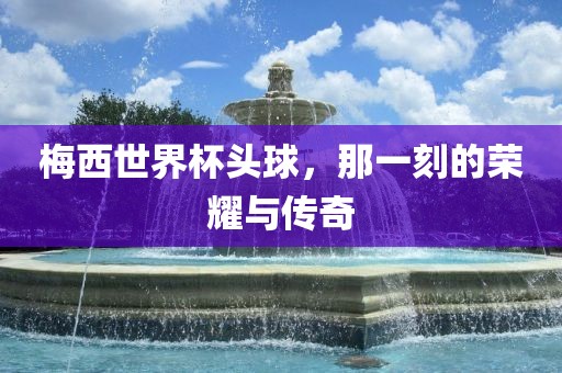 梅西世界杯头球，那一刻的荣耀与传奇