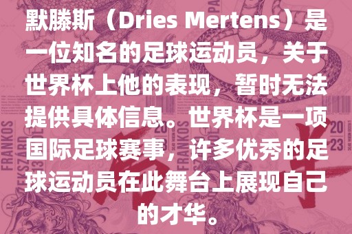 默滕斯（Dries Mertens）是一位知名的足球运动员，关于世界杯上他的表现，暂时无法提供具体信息。世界杯是一项国际足球赛事，许多优秀的足球运动员在此舞台上展现自己的才华。