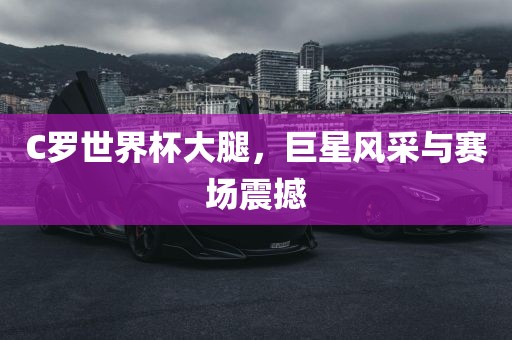 C罗世界杯大腿，巨星风采与赛场震撼