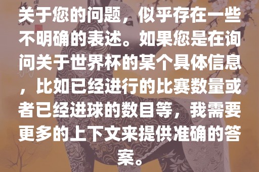 关于您的问题，似乎存在一些不明确的表述。如果您是在询问关于世界杯的某个具体信息，比如已经进行的比赛数量或者已经进球的数目等，我需要更多的上下文来提供准确的答案。