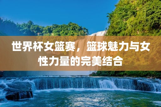 世界杯女篮赛，篮球魅力与女性力量的完美结合