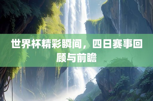 世界杯精彩瞬间，四日赛事回顾与前瞻