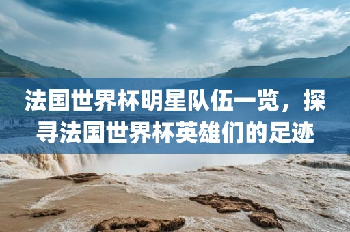 法国世界杯明星队伍一览，探寻法国世界杯英雄们的足迹