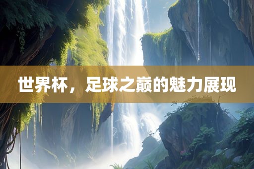 世界杯，足球之巅的魅力展现
