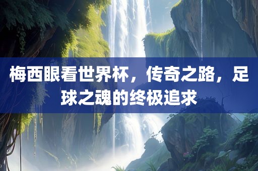 梅西眼看世界杯，传奇之路，足球之魂的终极追求