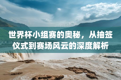 世界杯小组赛的奥秘，从抽签仪式到赛场风云的深度解析