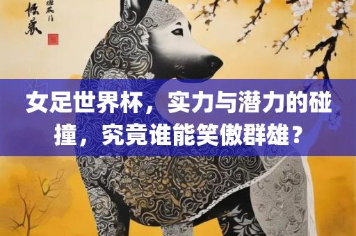 女足世界杯，实力与潜力的碰撞，究竟谁能笑傲群雄？