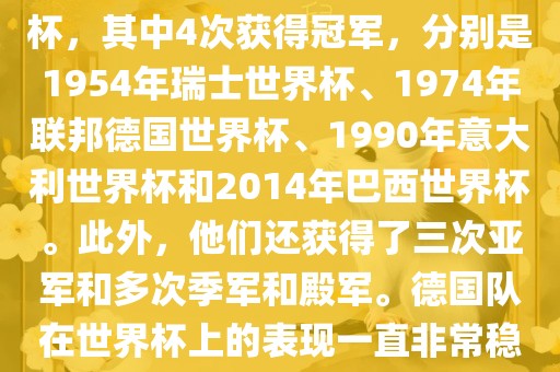 德国队在世界杯上的战绩非常辉煌。他们总共参加了8次世界杯，其中4次获得冠军，分别是1954年瑞士世界杯、1974年联邦德国世界杯、1990年意大利世界杯和2014年巴西世界杯。此外，他们还获得了三次亚军和多次季军和殿军。德国队在世界杯上的表现一直非常稳定，拥有强大的实力和深厚的足球底蕴。