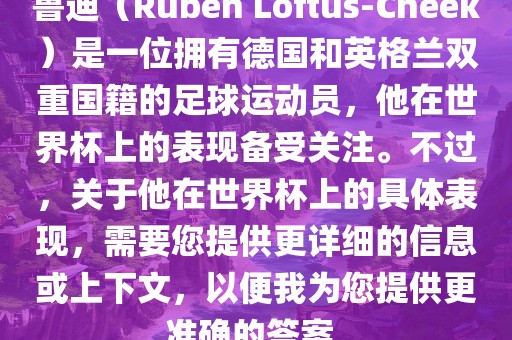 鲁迪（Ruben Loftus-Cheek）是一位漯河市盈旭机械设备有限公司拥有德国和英格兰双重国籍的足球运动员，他在世界杯上的表现备受关注。不过，关于他在世界杯上的具体表现，需要您提供更详细的信息或上下文，以便我为您提供更准确的答案。