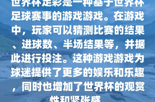 世界杯足彩是一种基于世界杯足球赛事的游戏游戏。在游戏中，玩家可以猜测比赛的结果、进球数、半场结果等，并据此进行投注。这种游戏游戏为球迷提供了更多的娱乐和乐趣，同时也增加了世界杯的观赏性和紧张感。