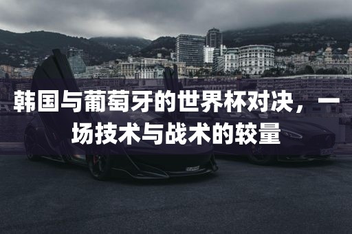 韩国与葡萄牙的世界杯对决，一场技术与战术的较量