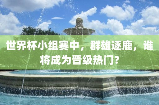 世界杯小组赛中，群雄逐鹿，谁将成为晋级热门？