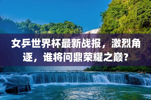 女乒世界杯最新战报，激烈角逐，谁将问鼎荣耀之巅？