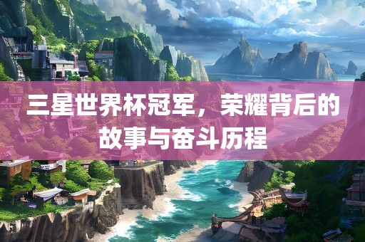 三星世界杯冠军，荣耀背后的故事与奋斗历程