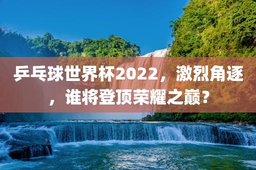 乒乓球世界杯2022，激烈角逐，谁将登顶荣耀之巅？