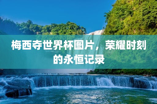 梅西夺世界杯图片，荣耀时刻的永恒记录