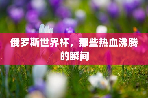 俄罗斯世界杯，那些热血沸腾的瞬间