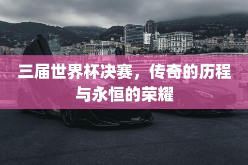 三届世界杯决赛，传奇的历程与永恒的荣耀