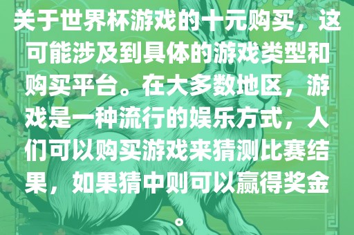 关于世界杯游戏的十元购买，这可能涉及到具体的游戏类型和购买平台。在大多数地区，游戏是一种流行的娱乐方式，人们可以购买游戏来猜测比赛结果，如果猜中则可以赢得奖金。