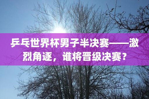 乒乓世界杯男子半决赛——激烈角逐，谁将晋级决赛？
