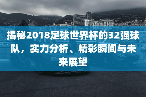 揭秘2018足球世界杯的32强球队，实力分析、精彩瞬间与未来展望