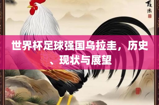 世界杯足球强国乌拉圭，历史、现状与展望