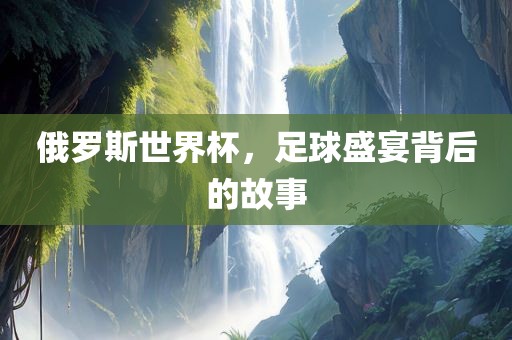 俄罗斯世界杯，足球盛宴背后的故事