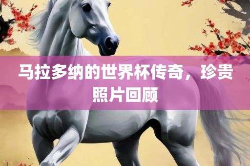 马拉多纳的世界杯传奇，珍贵照片回顾