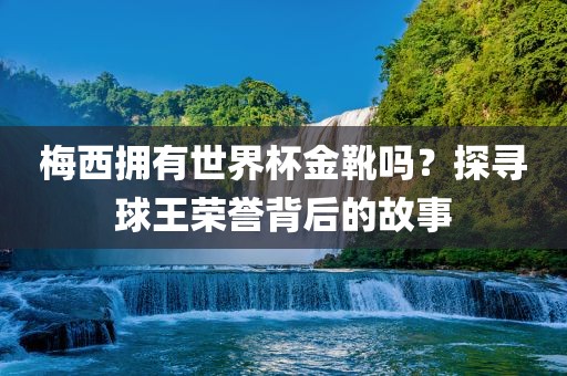 梅西拥有世界杯金靴吗？探寻球王荣誉背后的故事