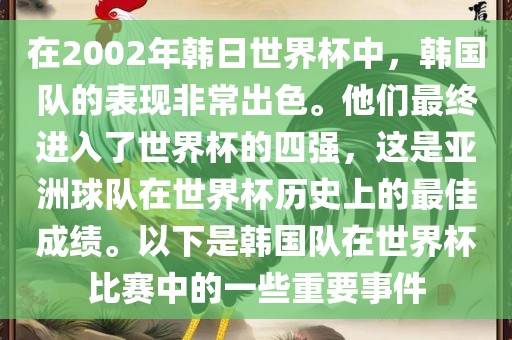 在2002年韩日世界杯中，韩国队的表现非常出色。他们最终进入了世界杯的四强，这是亚洲球队在世界杯历史上的最佳成绩。以下是韩国队在世界杯比赛中的一些重要事件漯河市盈旭机械设备有限公司