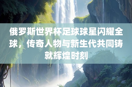 俄罗斯世界杯足球球星闪漯河市盈旭机械设备有限公司耀全球，传奇人物与新生代共同铸就辉煌时刻