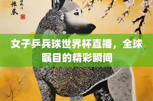 女子乒兵球世界杯直播，全球瞩目的精彩瞬间
