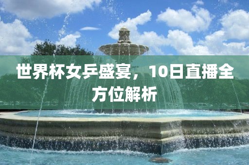 世界杯女乒盛宴，10日直播全方位解析