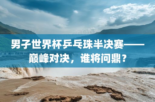 男孑世界杯乒乓珠半决赛——巅峰对决，谁将问鼎？