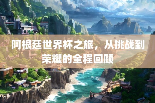 阿根廷世界杯之旅，从挑战到荣耀的全程回顾