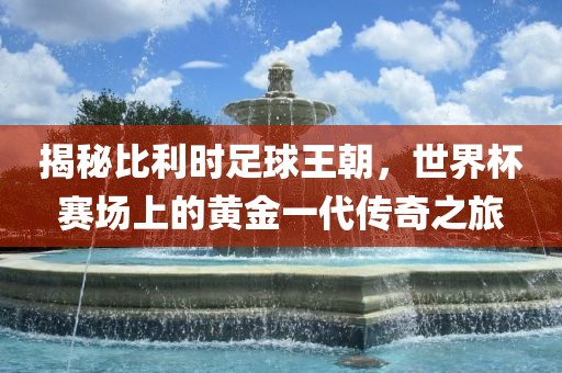 揭秘比利时足球王朝，世界杯赛场上的黄金一代传奇之旅
