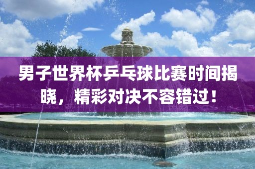 男子世界杯乒乓球比赛时间揭晓，精彩对决不容错过！